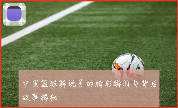 中国篮球解说员的精彩瞬间与背后故事揭秘