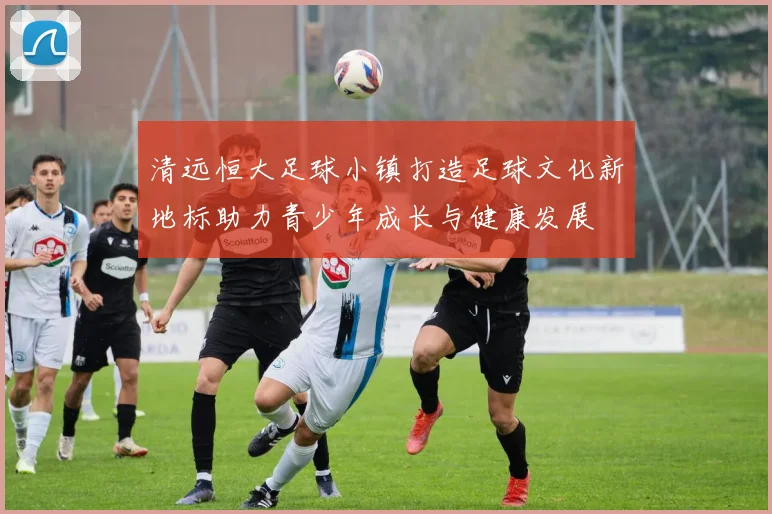 清远恒大足球小镇打造足球文化新地标助力青少年成长与健康发展