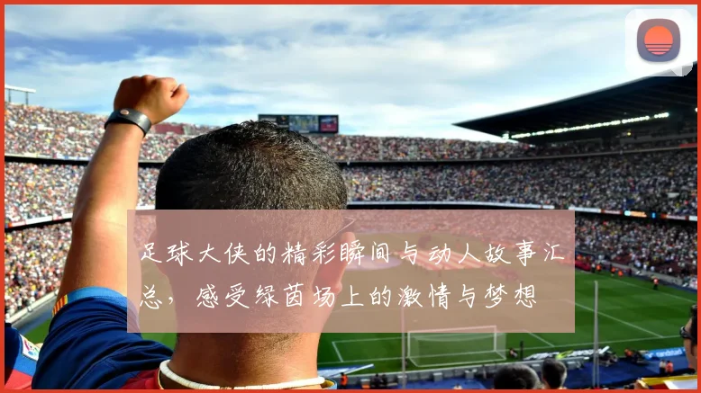 足球大侠的精彩瞬间与动人故事汇总，感受绿茵场上的激情与梦想