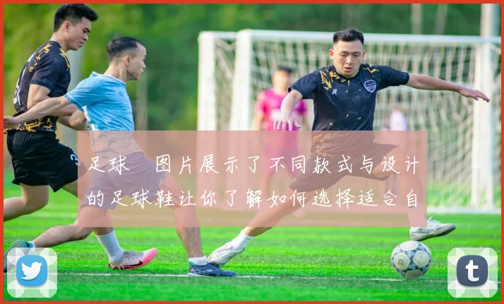足球祙图片展示了不同款式与设计的足球鞋让你了解如何选择适合自己的装备