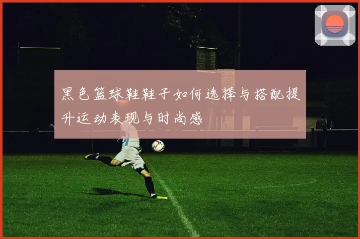 黑色篮球鞋鞋子如何选择与搭配提升运动表现与时尚感