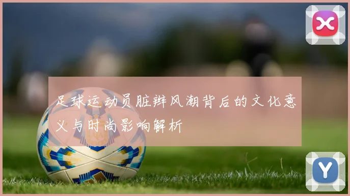 足球运动员脏辫风潮背后的文化意义与时尚影响解析