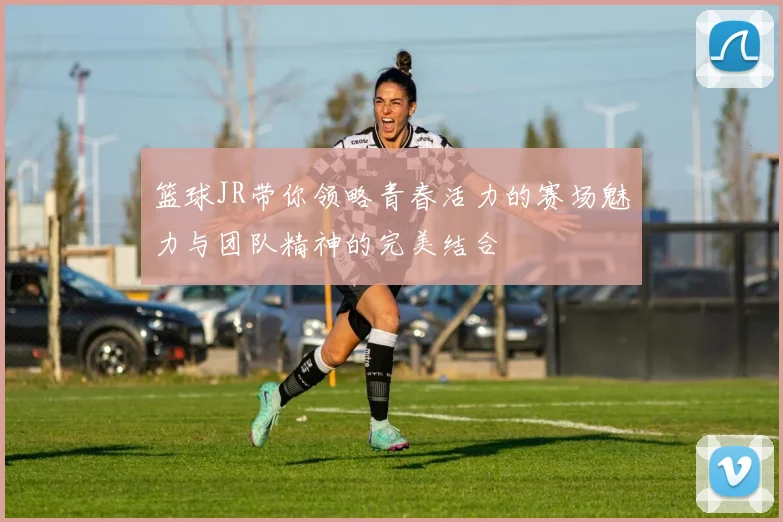 篮球JR带你领略青春活力的赛场魅力与团队精神的完美结合