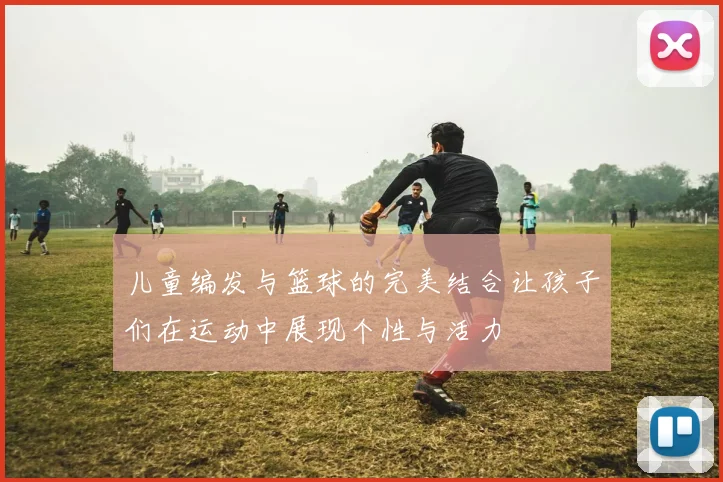 儿童编发与篮球的完美结合让孩子们在运动中展现个性与活力