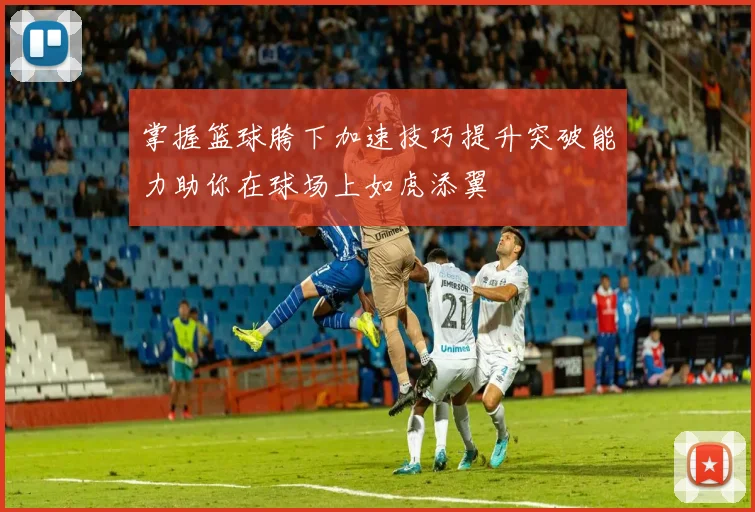 掌握篮球胯下加速技巧提升突破能力助你在球场上如虎添翼